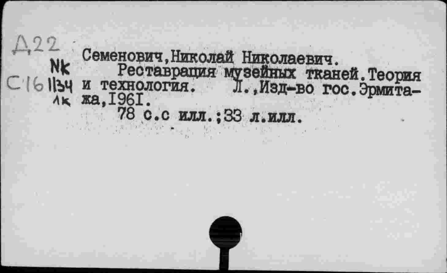 ﻿Д22.
Nk
Семенович,Николей Николаевич.
Реставрация музейных тканей.Теория С|Ы1ЪЧ и технология. л.,Изд-во гос.Эрмита-Ац жа,1961.
78 с.с илл.;33 л.илл.